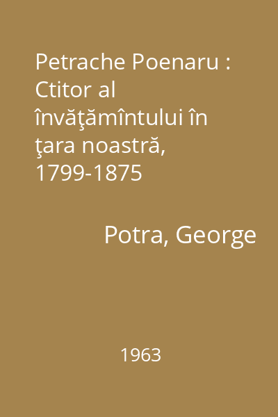 Petrache Poenaru : Ctitor al învăţămîntului în ţara noastră, 1799-1875