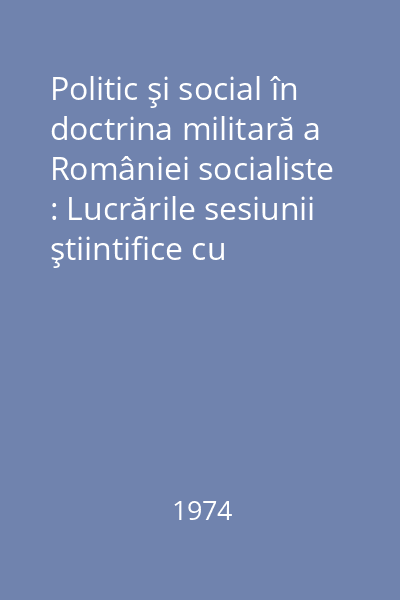 Politic şi social în doctrina militară a României socialiste : Lucrările sesiunii ştiintifice cu tema"Apărarea patriei - cauză şi operă...