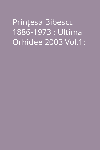 Prinţesa Bibescu 1886-1973 : Ultima Orhidee 2003 Vol.1: