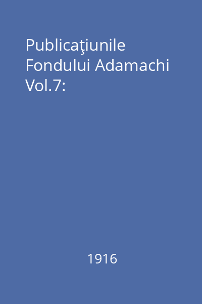 Publicaţiunile Fondului Adamachi Vol.7: