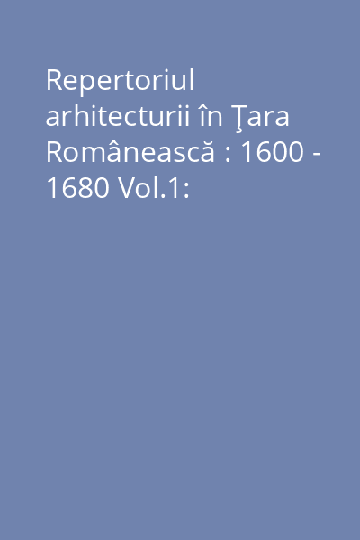 Repertoriul arhitecturii în Ţara Românească : 1600 - 1680 Vol.1: