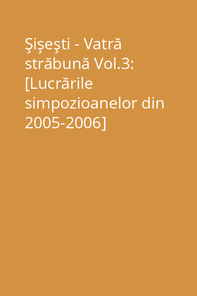 Şişeşti - Vatră străbună Vol.3: [Lucrările simpozioanelor din 2005-2006]
