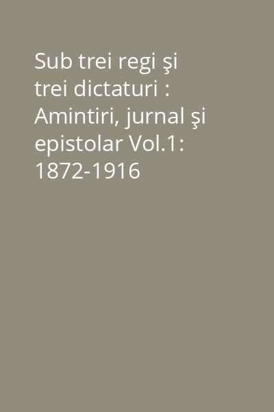 Sub trei regi şi trei dictaturi : Amintiri, jurnal şi epistolar Vol.1: 1872-1916