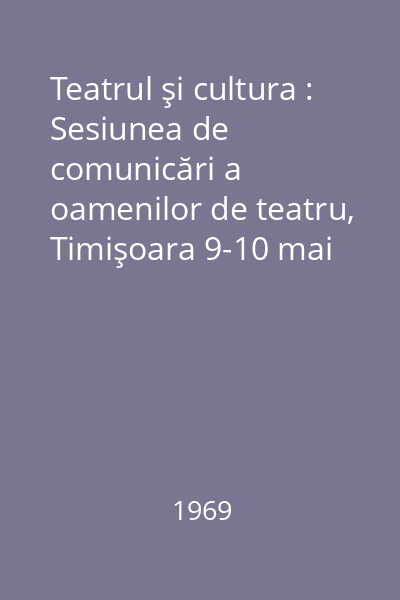 Teatrul şi cultura : Sesiunea de comunicări a oamenilor de teatru, Timişoara 9-10 mai 1969