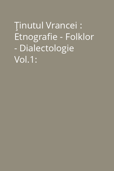 Ţinutul Vrancei : Etnografie - Folklor - Dialectologie Vol.1: