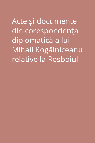 Acte şi documente din corespondenţa diplomatică a lui Mihail Kogălniceanu relative la Resboiul Independenţei României 1877-1878 Vol. 1. Fasc. 1:
