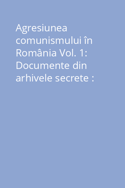 Agresiunea comunismului în România Vol. 1: Documente din arhivele secrete : 1944 - 1989