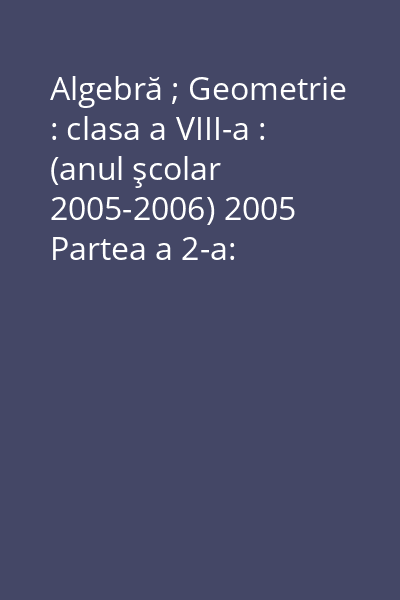 Algebră ; Geometrie : clasa a VIII-a : (anul şcolar 2005-2006) 2005 Partea a 2-a: