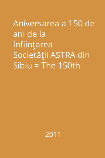 Aniversarea a 150 de ani de la înfiinţarea Societăţii ASTRA din Sibiu = The 150th anniversary of the creation of ASTRA Society in Sibiu