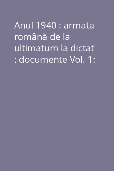Anul 1940 : armata română de la ultimatum la dictat : documente Vol. 1:
