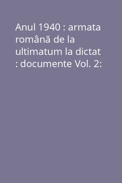 Anul 1940 : armata română de la ultimatum la dictat : documente Vol. 2:
