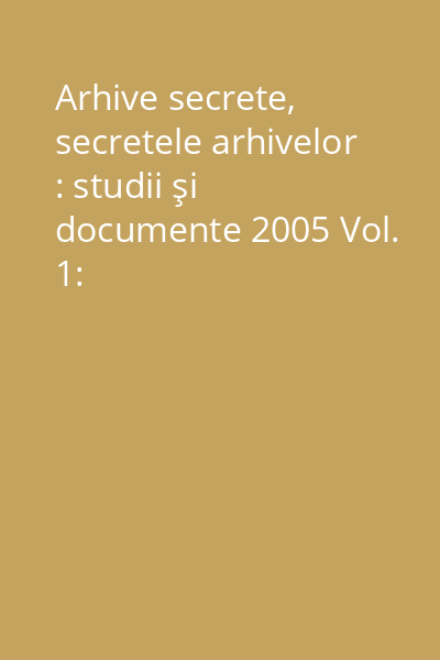 Arhive secrete, secretele arhivelor : studii şi documente 2005 Vol. 1: