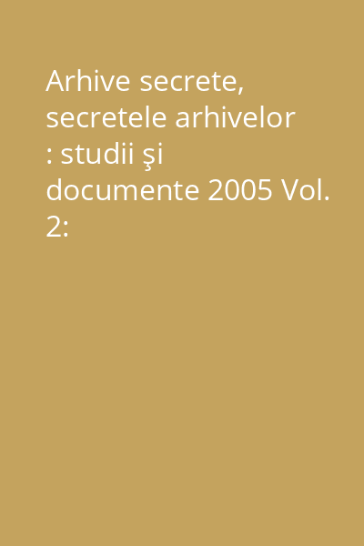 Arhive secrete, secretele arhivelor : studii şi documente 2005 Vol. 2: