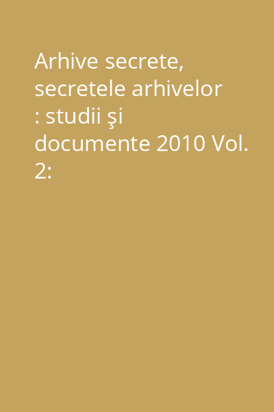 Arhive secrete, secretele arhivelor : studii şi documente 2010 Vol. 2: