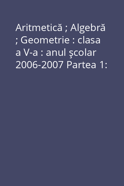 Aritmetică ; Algebră ; Geometrie : clasa a V-a : anul şcolar 2006-2007 Partea 1: