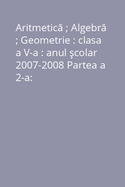 Aritmetică ; Algebră ; Geometrie : clasa a V-a : anul şcolar 2007-2008 Partea a 2-a: