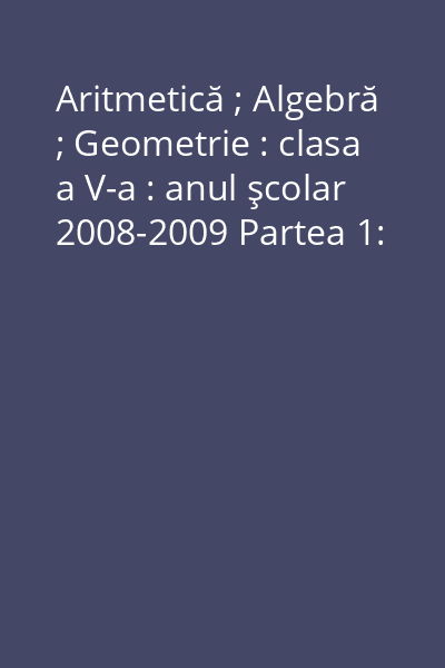 Aritmetică ; Algebră ; Geometrie : clasa a V-a : anul şcolar 2008-2009 Partea 1: