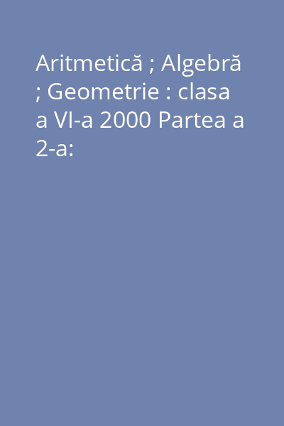 Aritmetică ; Algebră ; Geometrie : clasa a VI-a 2000 Partea a 2-a: