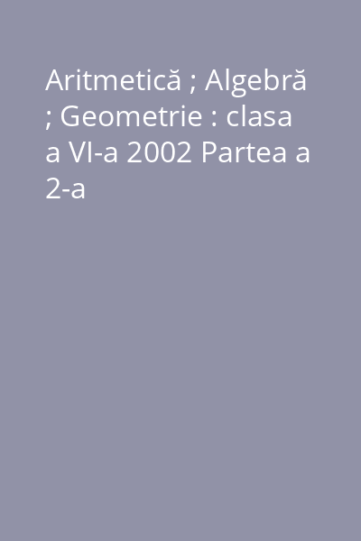 Aritmetică ; Algebră ; Geometrie : clasa a VI-a 2002 Partea a 2-a