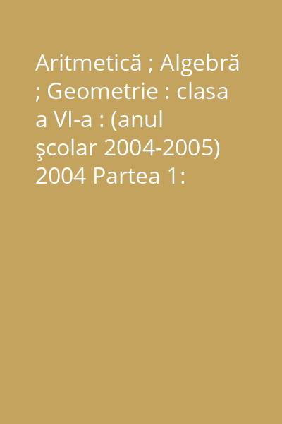 Aritmetică ; Algebră ; Geometrie : clasa a VI-a : (anul şcolar 2004-2005) 2004 Partea 1: