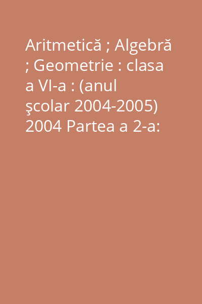 Aritmetică ; Algebră ; Geometrie : clasa a VI-a : (anul şcolar 2004-2005) 2004 Partea a 2-a: