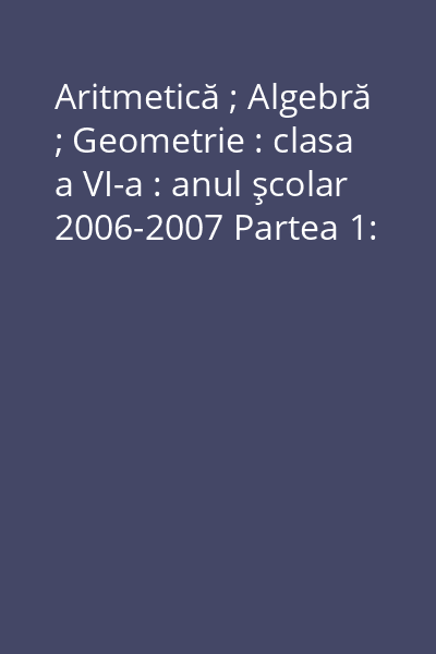 Aritmetică ; Algebră ; Geometrie : clasa a VI-a : anul şcolar 2006-2007 Partea 1: