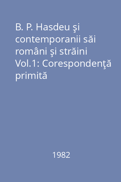 B. P. Hasdeu şi contemporanii săi români şi străini Vol.1: Corespondenţă primită
