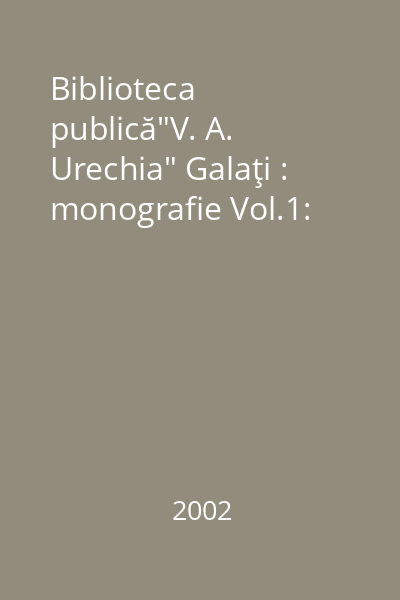 Biblioteca publică"V. A. Urechia" Galaţi : monografie Vol.1:
