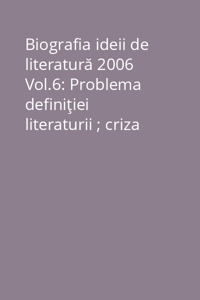 Biografia ideii de literatură 2006 Vol.6: Problema definiţiei literaturii ; criza definiţiei literaturii ; antiliteratura cu un epilog