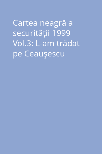 Cartea neagră a securităţii 1999 Vol.3: L-am trădat pe Ceauşescu