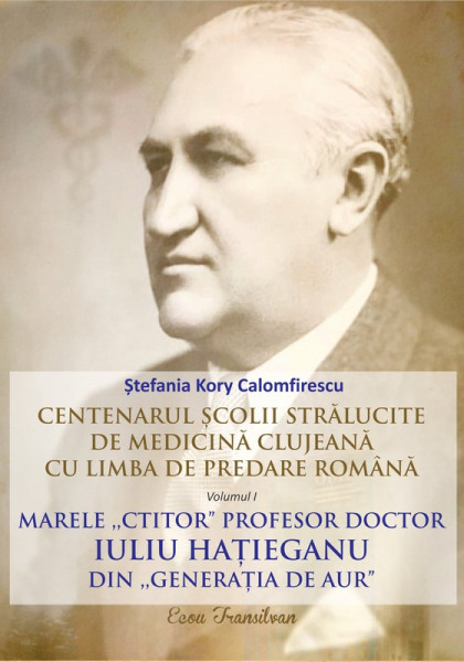 Centenarul şcolii strălucite de medicină clujeană cu limba de predare română Vol. 1 : Marele „ctitor” profesor doctor Iuliu Haţieganu din „generaţia de aur”
