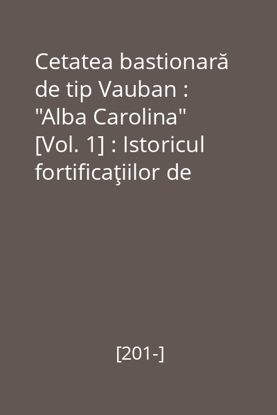 Cetatea bastionară de tip Vauban : "Alba Carolina" : Alba Iulia - România [Vol. 1] : Istoricul fortificaţiilor de la Alba Iulia