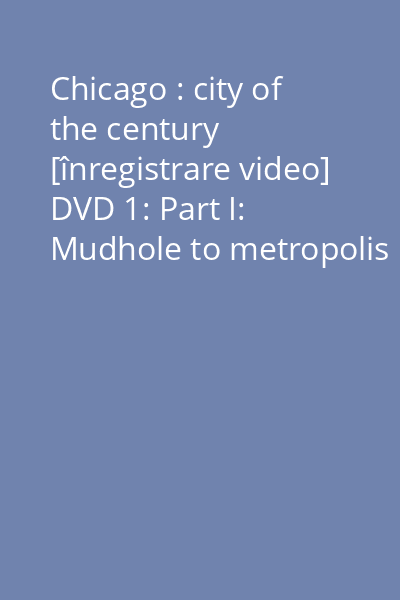 Chicago : city of the century [înregistrare video] DVD 1: Part I: Mudhole to metropolis