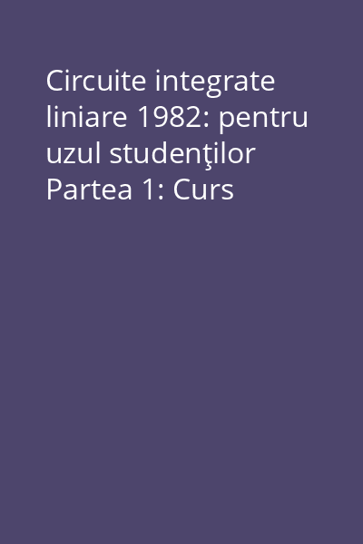 Circuite integrate liniare 1982: pentru uzul studenţilor Partea 1: Curs