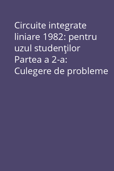 Circuite integrate liniare 1982: pentru uzul studenţilor Partea a 2-a: Culegere de probleme