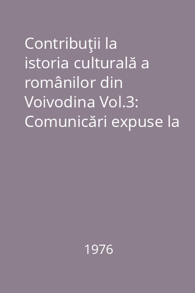 Contribuţii la istoria culturală a românilor din Voivodina Vol.3: Comunicări expuse la cea de a 4-a sesiune ştiinţifică (Uzdin, 5 - 7, decembrie 1975)