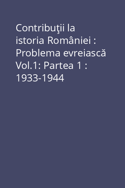 Contribuţii la istoria României : Problema evreiască Vol.1: Partea 1 : 1933-1944