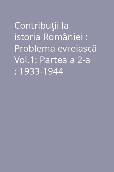 Contribuţii la istoria României : Problema evreiască Vol.1: Partea a 2-a : 1933-1944