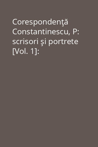 Corespondenţă Constantinescu, P: scrisori şi portrete [Vol. 1]: