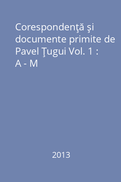 Corespondenţă şi documente primite de Pavel Ţugui Vol. 1 : A - M