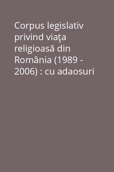 Corpus legislativ privind viaţa religioasă din România (1989 - 2006) : cu adaosuri normative lămuritoare anterioare (1866 - 1989) Vol. 1: