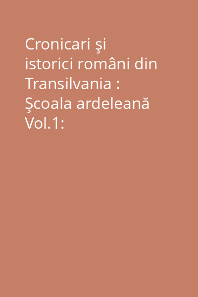 Cronicari şi istorici români din Transilvania : Şcoala ardeleană Vol.1: