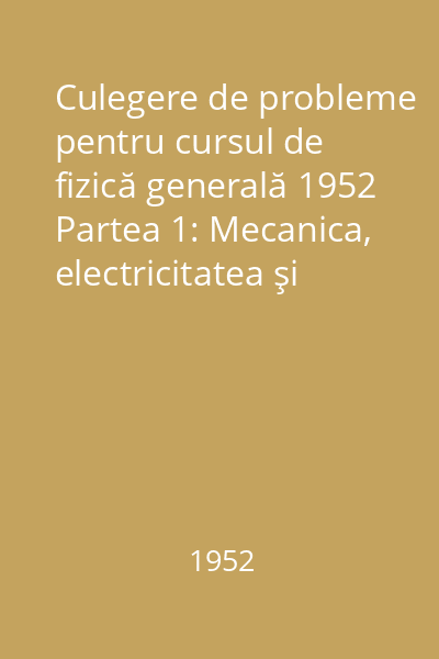 Culegere de probleme pentru cursul de fizică generală 1952 Partea 1: Mecanica, electricitatea şi magnetismul