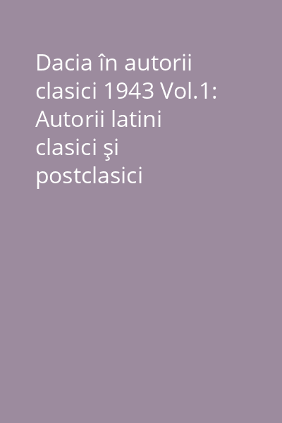 Dacia în autorii clasici 1943 Vol.1: Autorii latini clasici şi postclasici