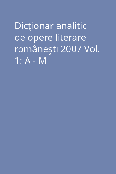 Dicţionar analitic de opere literare româneşti 2007 Vol. 1: A - M