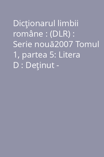 Dicţionarul limbii române : (DLR) : Serie nouă2007 Tomul 1, partea 5: Litera D : Deţinut - Discopotiriu