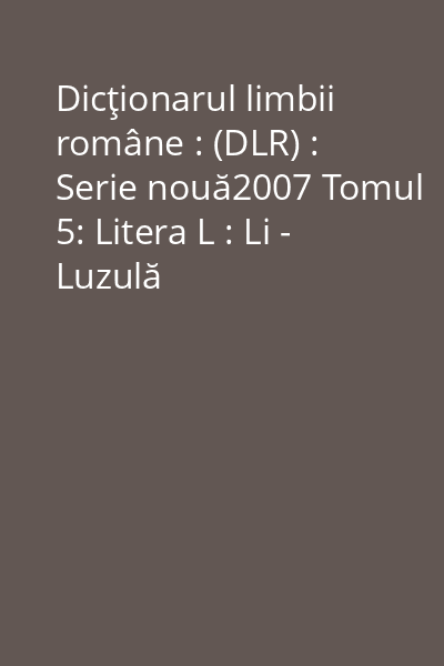 Dicţionarul limbii române : (DLR) : Serie nouă2007 Tomul 5: Litera L : Li - Luzulă