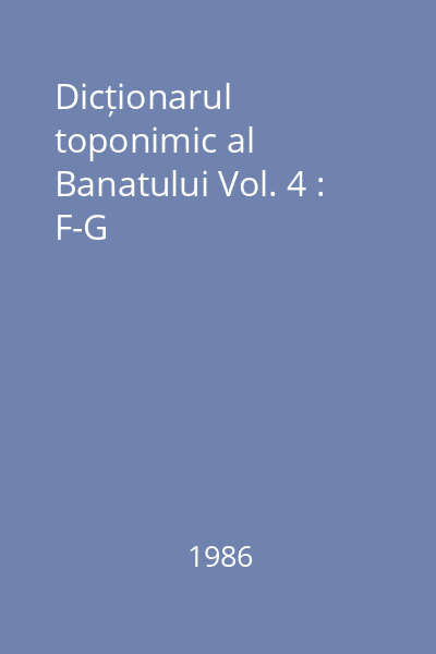 Dicționarul toponimic al Banatului Vol. 4 : F-G