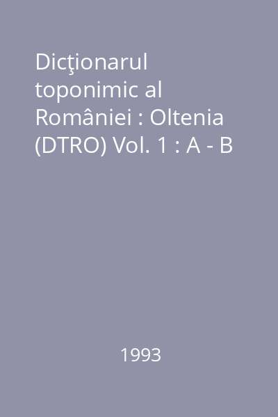 Dicţionarul toponimic al României : Oltenia (DTRO) Vol. 1 : A - B