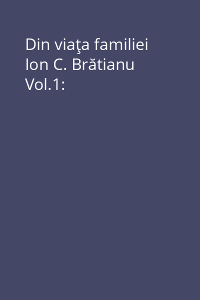 Din viaţa familiei Ion C. Brătianu Vol.1: